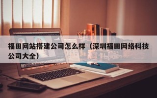 日喀则福田网站搭建公司怎么样（深圳福田网络科技公司大全）